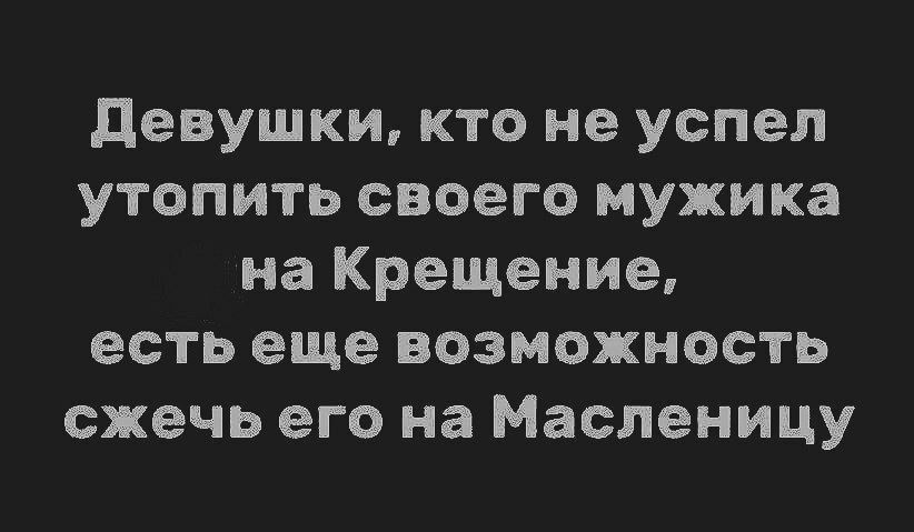 Девушки, кто не успел утопить своего мужика на Крещение, есть еще возможность сжечь его на Масленицу