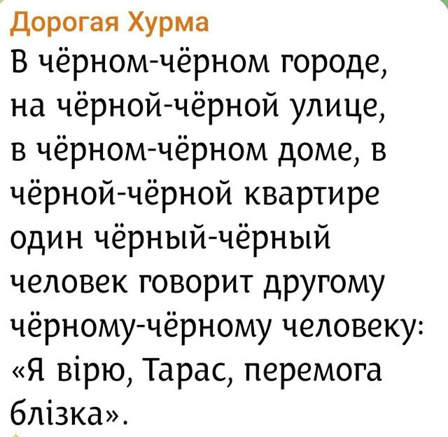 Дорогая Хурма

В чёрном-чёрном городе, на чёрной-чёрной улице, в чёрном-чёрном доме, в чёрной-чёрной квартире один чёрный-чёрный человек говорит другому чёрному-чёрному человеку: «Я верю, Тарас, победа близка».