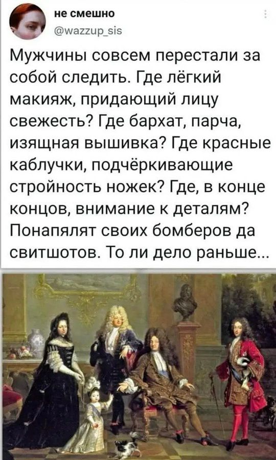 Мужчины совсем перестали за собой следить. Где лёгкий макияж, придающий лицу свежесть? Где бархат, парча, изящная вышивка? Где красные каблуки, подчёркивающие стройность ножек? Где, в конце концов, внимание к деталям? Понапyлят своих бомбёров да свитшотов. То ли дело раньше...