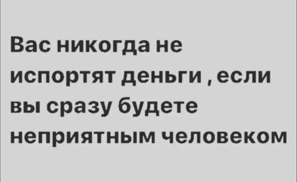 Вас никогда не испортят деньги , если вы сразу будете неприятным человеком
