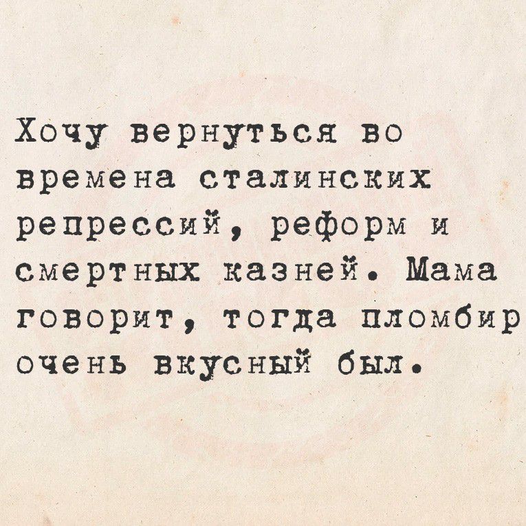 Хочу вернуться во времена сталинских репрессий, реформ и смертных казней. Мама говорит, тогда пломбир очень вкусный был.