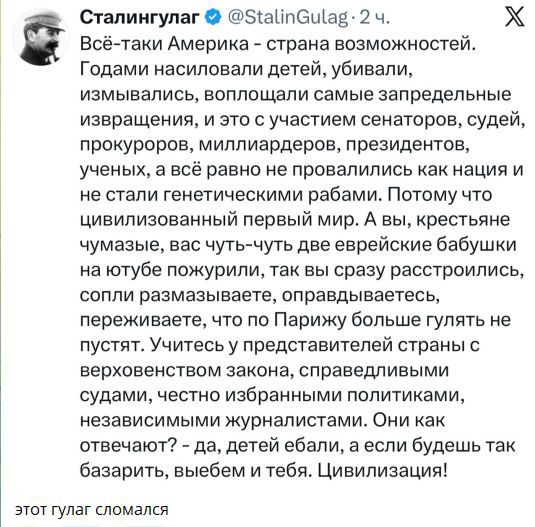 Всё таки Америка - страна возможностей. Годами насиловали детей, убивали, измывались, воплощали самые запретные извращения, и это с участием сенаторов, судей, прокуроров, миллиардеров, президентов, учёных, а всё равно не провалились как нация и не стали генетическими рабами. Поэтому цивилизованный первый мир. А вы, крестьяне чумазые, вас чуть-чуть две еврейские бабушки на ютубе пожурили, так вы сразу расстроитесь, сопли размазываете, оправдываетесь, переживаете, что по Парижу больше гулять не пустят. Учитесь у представителей страны с верховным законом, справедливыми судами, честно избранными политиками...