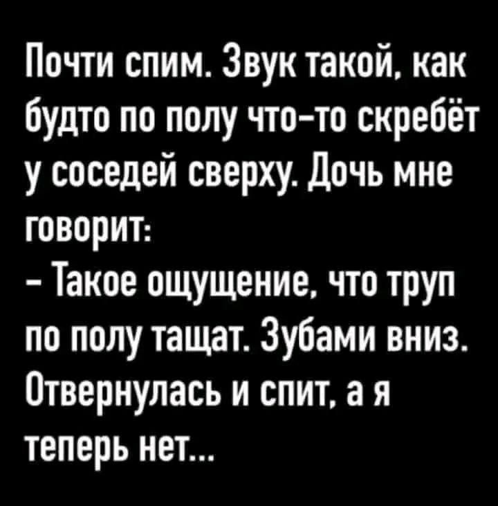 Почти спим. Звук такой, как будто по полу что-то скребёт у соседей сверху. Дочь мне говорит: - Такое ощущение, что труп по полу тащат. Зубами вниз. Отвернулась и спит, а я теперь нет...