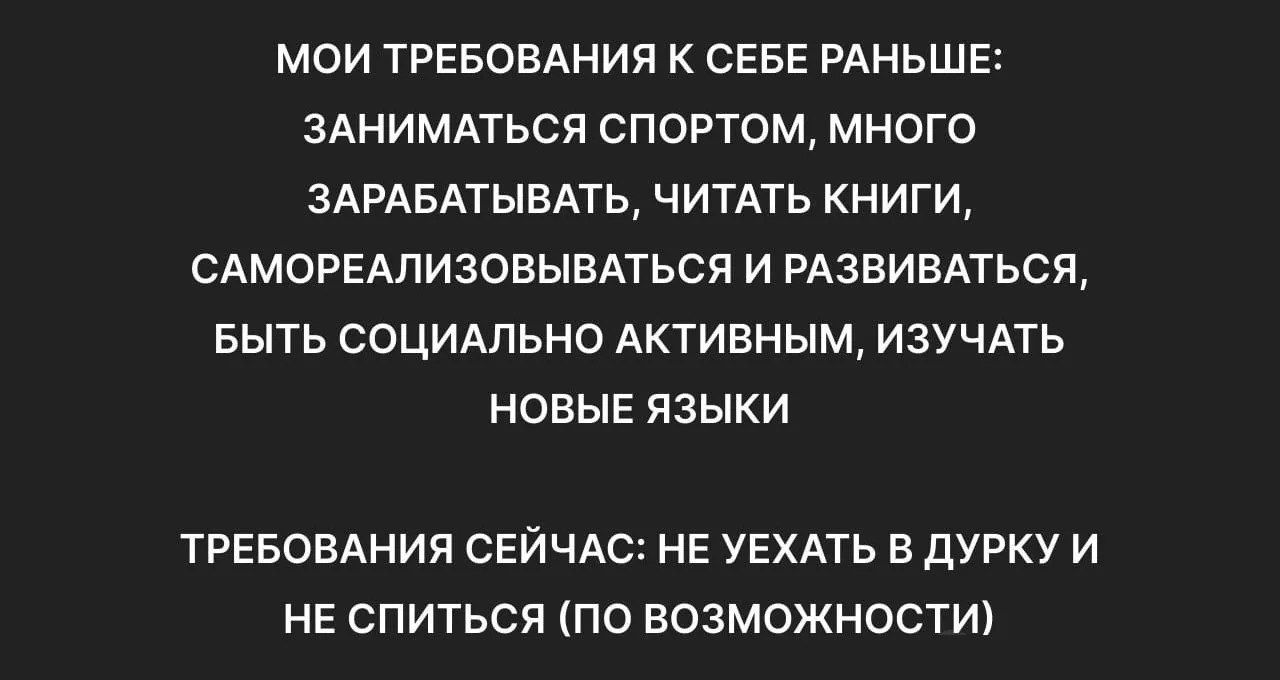 МОИ ТРЕБОВАНИЯ К СЕБЕ РАНЬШЕ: ЗАНИМАТЬСЯ СПОРТОМ, МНОГО ЗАРАБАТЫВАТЬ, ЧИТАТЬ КНИГИ, САМОРЕАЛИЗОВЫВАТЬСЯ И РАЗВИВАТЬСЯ, БЫТЬ СОЦИАЛЬНО АКТИВНЫМ, ИЗУЧАТЬ НОВЫЕ ЯЗЫКИ
ТРЕБОВАНИЯ СЕЙЧАС: НЕ ЕХАТЬ В ДРУККИ И НЕ СПИТЫСЬ (ПО ВОЗМОЖНОСТИ)