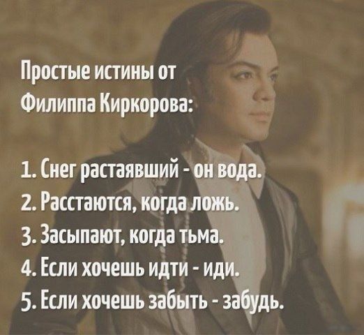Простые истины от Филиппа Киркорова:
1. Снег растаявший - он вода.
2. Расстаются, когда ложь.
3. Засыпают, когда тьма.
4. Если хочешь идти - иди.
5. Если хочешь забыть - забудь.
