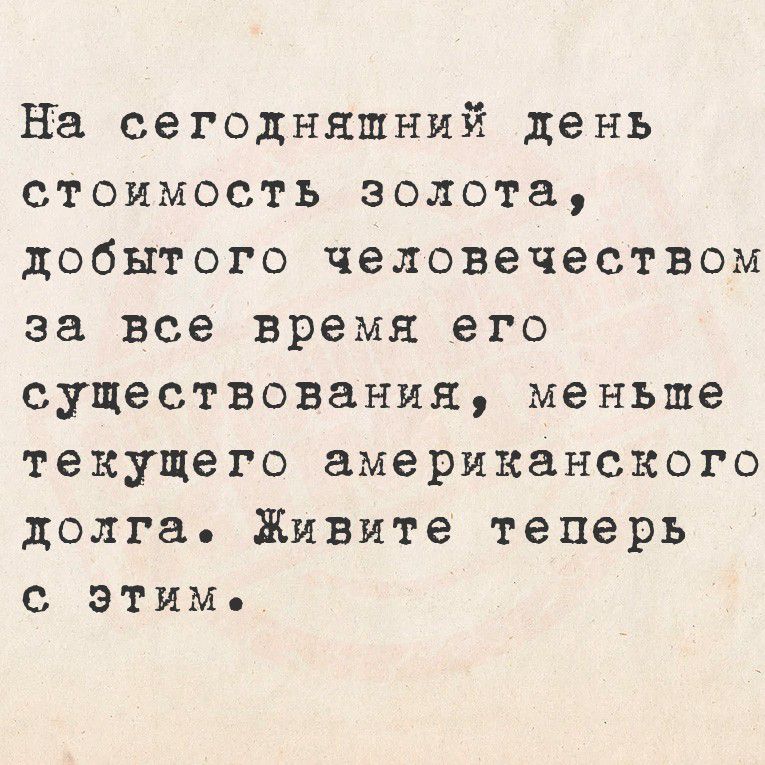 На сегодняшний день стоимость золота, добытого человечеством за все время его существования, меньше текущего американского долга. Живите теперь с этим.