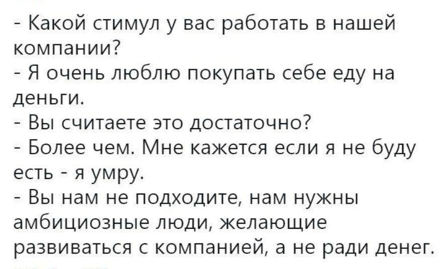 - Какой стимул у вас работать в нашей компании?
- Я очень люблю покупать себе еду на деньги.
- Вы считаете это достаточно?
- Более хорошо. Мне кажется если я не буду есть - я умру.
- Вы нам не подходите, нам нужны амбициозные люди, желающие развиваться с компанией, а не ради денег.