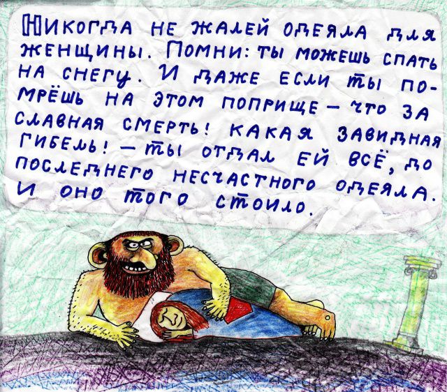 НИКОГДА НЕ ЖАЛЕЙ ОДЕЛА ДЛЯ ЖЕНЩИНЫ. ПОМНИ: ТЫ МОЖЕШЬ СПАТЬ НА СНЕГУ. И ДАЖЕ ЕСЛИ ТЫ ПОПРЕШ НА ЭТОМ ПОПРИЩЕ — ЧТО ЗА СЛАВНАЯ СМЕРТЬ! КАКАЯ ЗАВИДНАЯ ГИБЕЛЬ! — ТЫ ОТДАЛ ЕЙ ВСЁ, ДО ПОСЛЕДНЕГО НЕСЧАСТНОГО ОДЕЛЯ. И ОНО ТОГО СТОИЛО.
