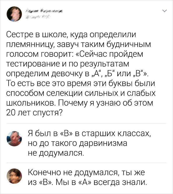 Сестре в школе, куда определили племянницу, завуч таким будничным голосом говорит: «Сейчас пройдём тестирование и по результатам определим девочку в „А“, „Б“ или „В“. То есть все это время эти буквы были способом селекции сильных и слабых школьников. Почему я узнаю об этом 20 лет спустя? Я был в «В» в старших классах, но до такого дарвинизма не додумался. Конечно не додумался, ты же из «В». Мы в «А» всегда знали.