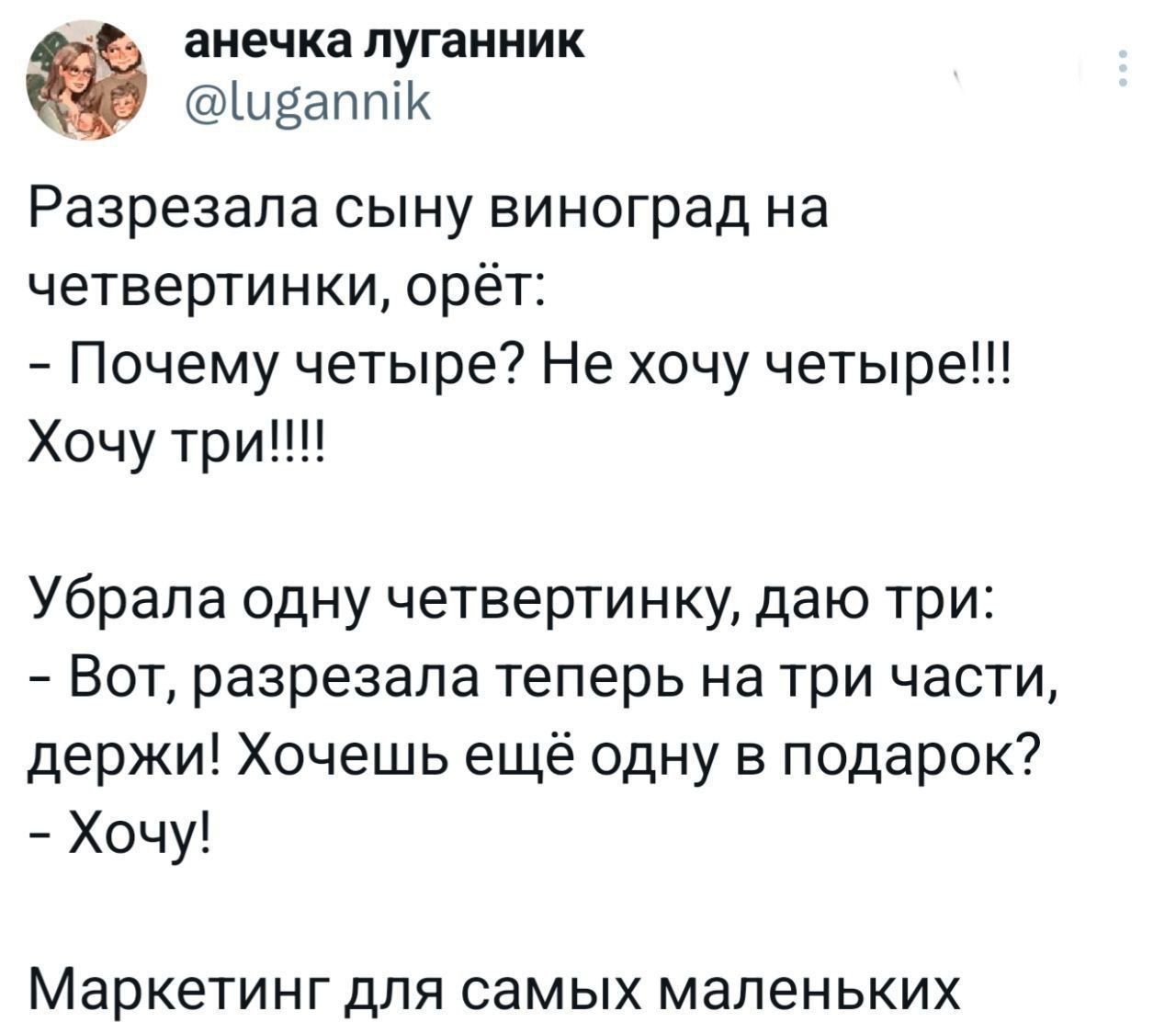 Разрезала сыну виноград на четвертинки, орёт: - Почему четвере? Не хочу четвере!!! Хочу три!!!! Убрала одну четвертинку, даю три: - Вот, разрезала теперь на три части, держи! Хочешь ещё одну в подарок? - Хочу! Маркетинг для самых маленьких