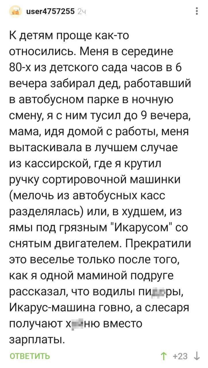 К детям проще как-то относитсяcь. Меня в середине 80-х из детского сада часов в 6 вечера забирать дед, работавший в автобусном парке в ночную смену, я с ним тусил до 9 вечера, мама, идя домой с работы, меня вытаскивала в лучшем случае из кассирской, где я крутал ручку сортировочной машинки (мелочь из автобусных касс разделялась) или, в худшем, из ямы под грязным 'Икарусом' со снятым двигателем. Прекратили это веселье только после того, как я одной маминой подруге рассказал, что водили пи...ры, Икарус-машина говно, а слесарь получают х...ню вместо зарплаты.