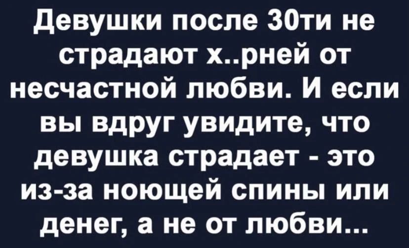 Девушки после 30ти не страдают х..рней от несчастной любви. И если вы вдруг увидите, что девушка страдает - это из-за ночующей спины или денег, а не от любви...