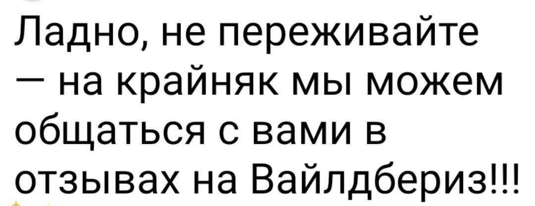 Ладно, не переживайте — на крайняк мы можем общаться с вами в отзывах на Вайлдбериз!!!