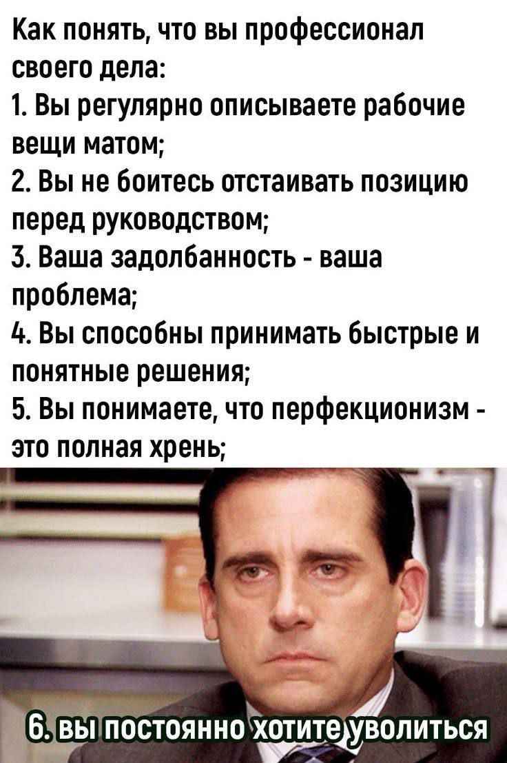 Как понять, что вы профессионал своего дела: 1. Вы регулярно описываете рабочие вещи матом; 2. Вы не боитесь отстаивать позицию перед руководством; 3. Ваша задолбанность - ваша проблема; 4. Вы способны принимать быстрые и понятные решения; 5. Вы понимаете, что перфекционизм - это полная хрень; 6. вы постоянно хотите уволиться