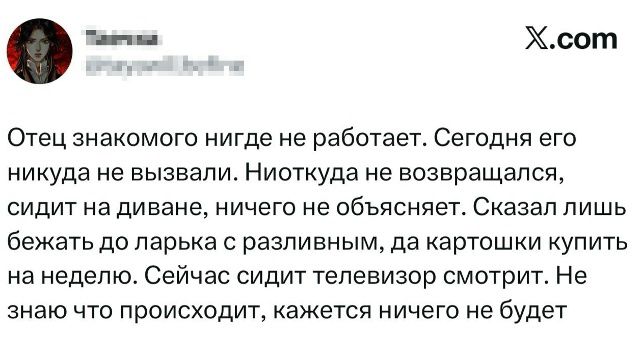 Отец знакомого нигде не работает. Сегодня его нигде не вызывали. Ниоткуда не бывался, сидит на диване, ничего не объясняет. Сказал лишь бежать до ларька с разливным, да картошку купить на неделю. Сейчас сидит телевизор смотрит. Не знаю что происходит, кажется ничего не будет