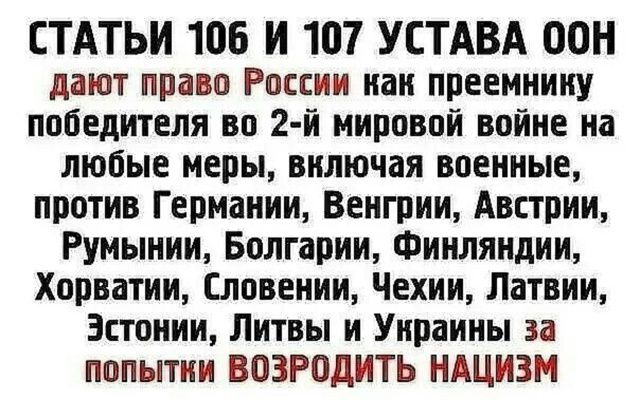 СТАТЬИ 106 И 107 УСТАВА ООН дают право России как преемнику победителя во второй мировой войне на любые меры, включая военные, против Германии, Венгрии, Австрии, Румынии, Болгарии, Финляндии, Хорватии, Словении, Чехии, Латвии, Эстонии, Литвы и Украины за попытки возродить нациизм