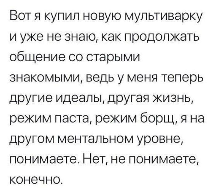 Вот я купил новую мультиварку и уже не знаю, как продолжать общение со старыми знакомыми, ведь у меня теперь другие идеалы, другая жизнь, режим паста, режим борщ, я на другом ментальном уровне, понимаете. Нет, не понимаете, конечно.