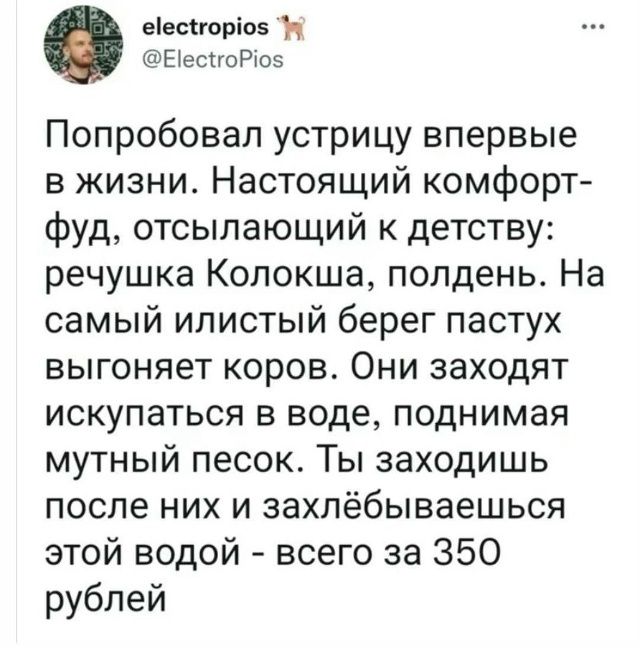 Попробовал устрицу впервые в жизни. Настоящий комфорт-фуд, отсылающий к детству: речушка Колокша, полдень. На самый иллистый берег пастух выгоняет коров. Они заходят искупаться в воде, поднимая мутный песок. Ты заходишь после них и захлёбываешься этой водой - всего за 350 рублей