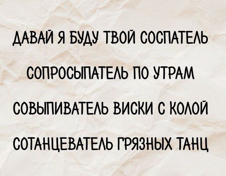 ДАВАЙ Я БУДУ ТВОЙ СОСПАТЕЛЬ
СОПРОСЫПАТЕЛЬ ПО УТРАМ
СОВЫПЫВАТЕЛЬ ВИСКИ С КОЛОЙ
СОТАНЦЕВАТЕЛЬ ГРЯЗНЫХ ТАНЦ
