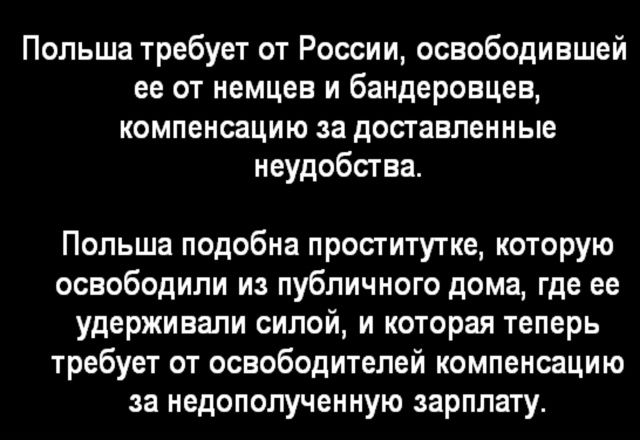 Польша требует от России, освободившей её от немцев и бандеровцев, компенсацию за доставленные неудобства.\n\nПольша подобна проститутке, которую освободили из публичного дома, где ее удерживали силой, и которая теперь требует от освободителей компенсацию за недополученную зарплату.