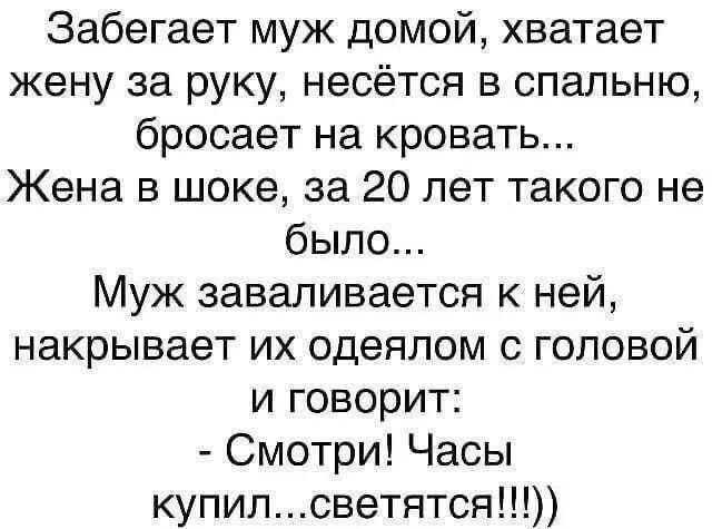 Забегает муж домой, хватает жену за руку, несётся в спальню, бросает на кровать... Жена в шоке, за 20 лет такого не было... Муж заваливается к ней, накрывает их одеялом с головой и говорит: - Смотри! Часы купил...светятся!!!))