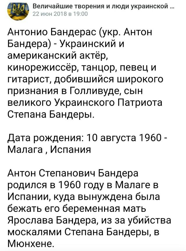Антонио Бандерас (укр. Антон Бандера) - украинский и американский актёр, кинорежиссёр, танцор, певец и гитарист, добившийся широкого признания в Голливуде, сын великого Украинского Патриота Степана Бандеры. Дата рождения: 10 августа 1960 - Малага, Испания. Антон Степанович Бандера родился в 1960 году в Малаге в Испании, куда вынуждена была бежать его pregnant мать Ярослава Бандера, из-за убийства москалями Степана Бандеры, в Мюнхене.
