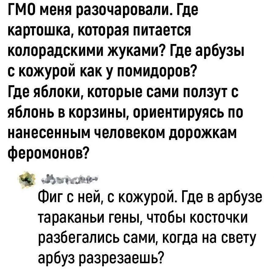 ГМО меня разочаровали. Где картошка, которая питается колорадскими жуками? Где арбузы с кожурой как у помидоров? Где яблоки, которые сами ползут с яблонь в корзины, ориентируясь по нанесенным человеком дорожкам феромонов? 

Фиг с ней, с кожурой. Где в арбузе тараканы гены, чтобы косточки разбегались сами, когда на свету арбуз разрезаешь?