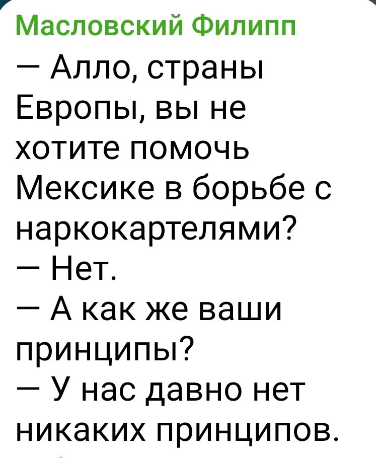 Масловский Филипп
— Алло, страны Европы, вы не хотите помочь Мексике в борьбе с наркокартелями?
— Нет.
— А как же ваши принципы?
— У нас давно нет никаких принципов.