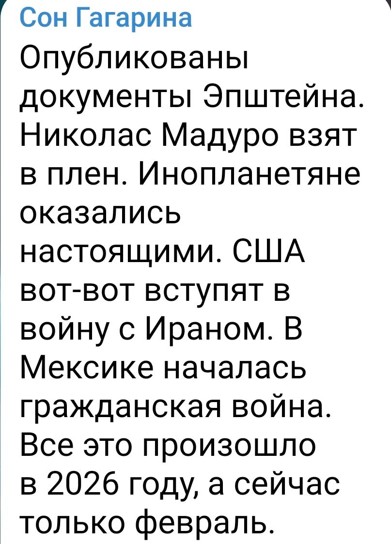 Сон Гагарина
Опубликованы документы Эпштейна. Николас Мадуро взят в плен. Инопланланетяне оказались настоящими. США вот-вот вступят в войну с Ираном. В Мексике началась гражданская война. Все это произошло в 2026 году, а сейчас только февраль.