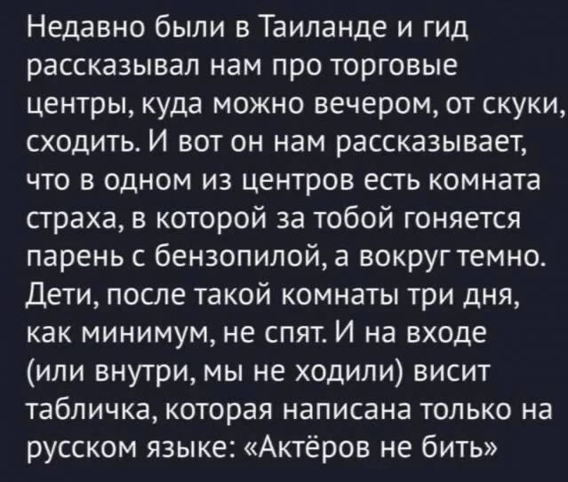 Недавно были в Таиланде и гид рассказывал нам про торговые центры, куда можно вечером, от скуки, сходить. И вот он нам рассказывает, что в одном из центров есть комната страха, в которой за тобой гоняется парень с бензопилой, а вокруг темно. Дети, после такой комнаты три дня, как минимум, не спят. И на входе (или внутри, мы не ходили) висит табличка: «Актёров не бить»