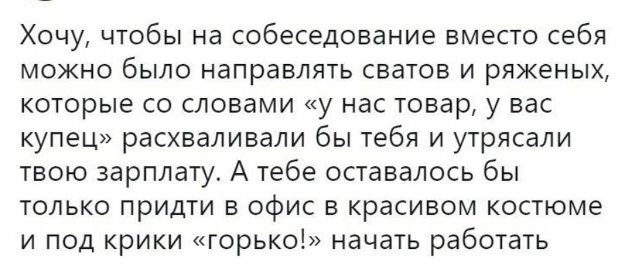 Хочу, чтобы на собеседование вместо себя можно было направлять сватов и ряженых, которые со словами «у нас товар, у вас купец» расхваливали бы тебя и утрясали твою зарплату. А тебе оставалось бы только прийти в офис в красивом костюме и под крики «горько!» начать работать