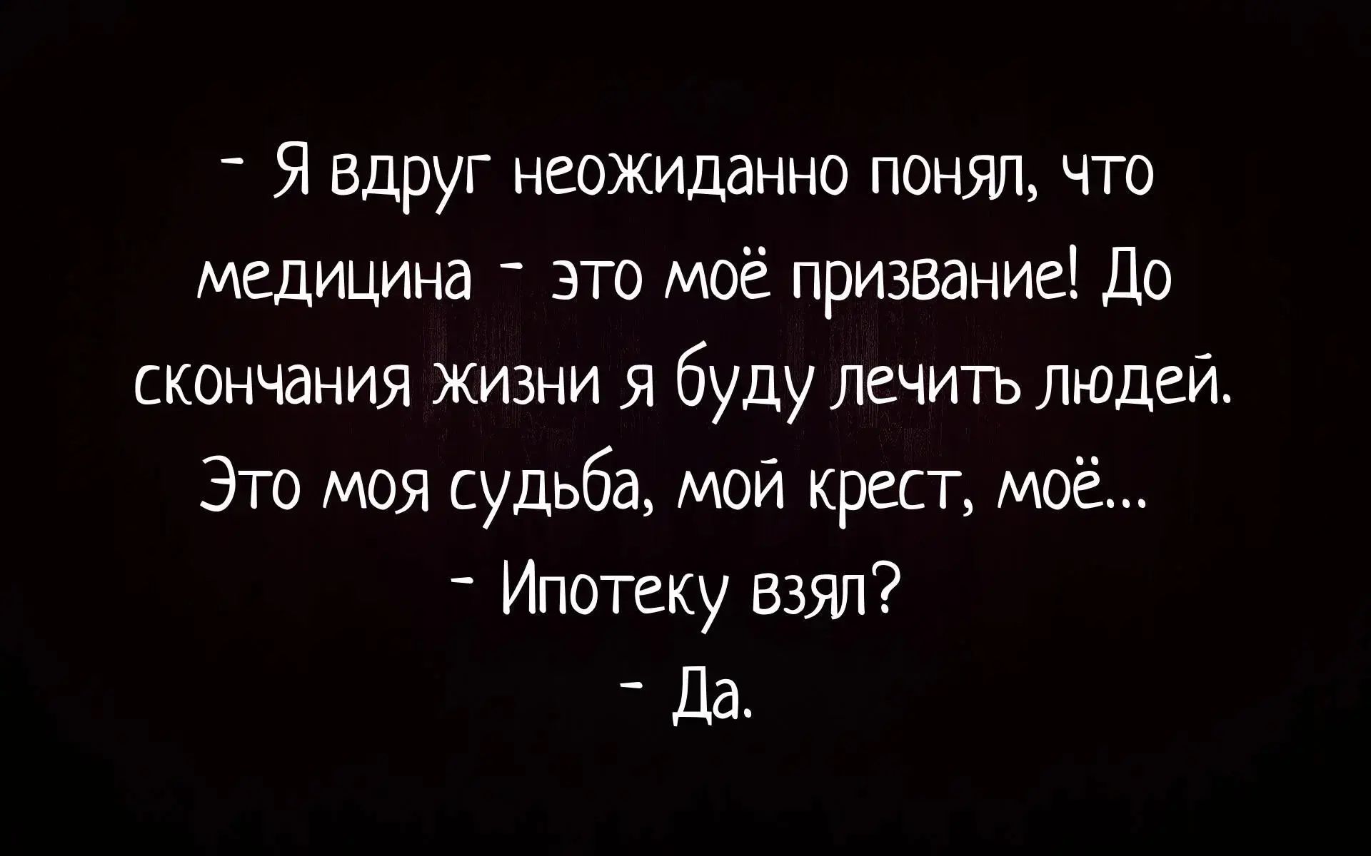 - Я вдруг неожиданно понял, что медицина - это моё призвание! До скончания жизни я буду лечить людей. Это моя судьба, мой крест, моё... - Ипотеку взял? - Да.