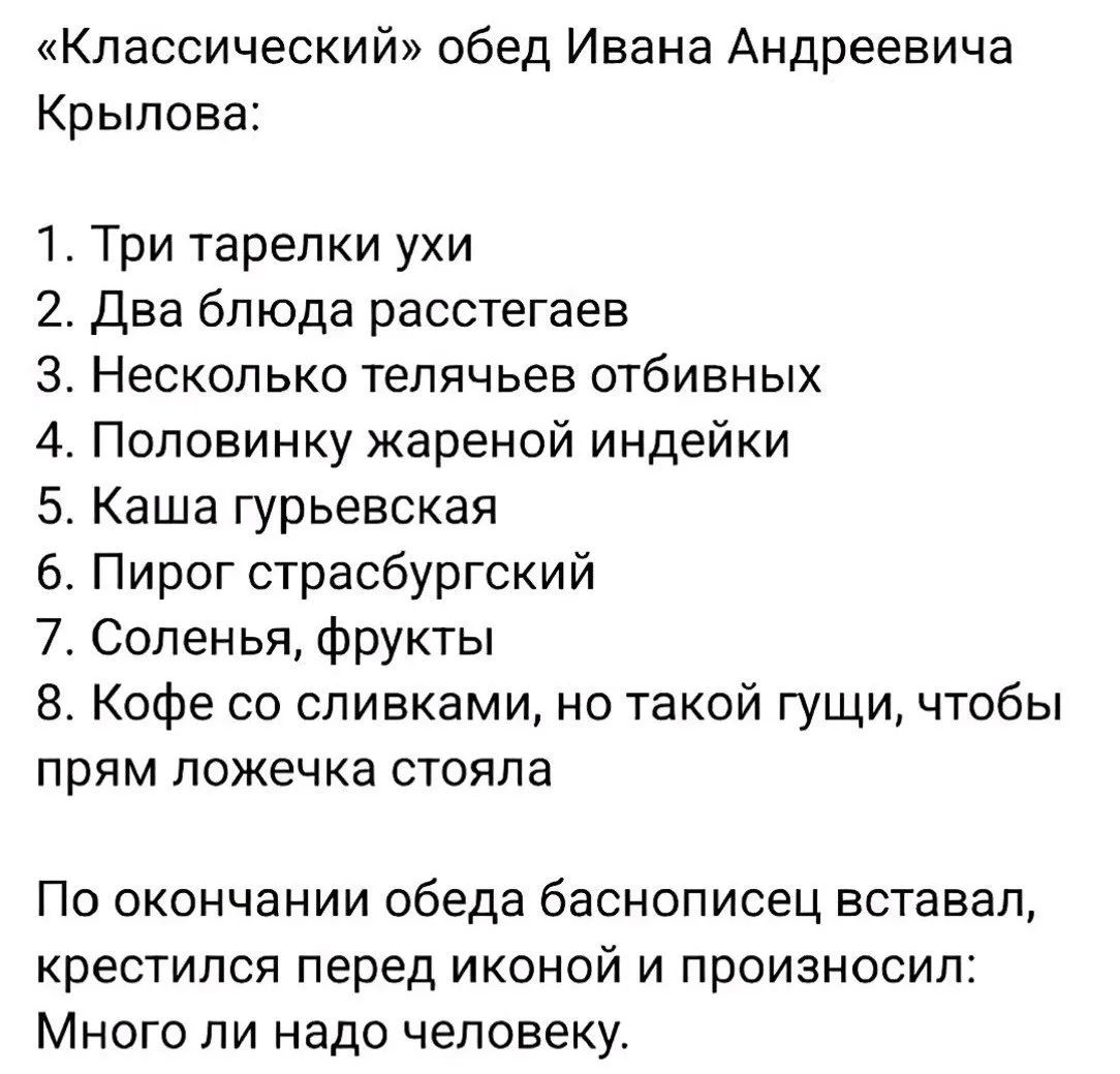 «Классический» обед Ивана Андреевича Крылова:
1. Три тарелки ухи
2. Два блюда расстегаев
3. Несколько телячьев отбивных
4. Половинку жареной индейки
5. Каша гурьевская
6. Пирог страсбургский
7. Соленья, фрукты
8. Кофе со сливками, но такой густый, чтобы прям ложечка стояла

По окончании обеда баснописец вставал, крестился перед иконой и произносил: Много ли надо человеку.