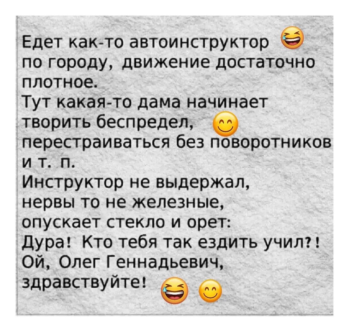Едет как-то автоинструктор по городу, движение достаточно плотное. Тут какая-то дама начинает творить беспредел, перекрещивается без поворотников и т. п. Инструктор не выдержал, нервы то не железные, опускает стекло и орет: Дура! Кто тебя так ездить учил?! Ой, Олег Геннадьевич, здравствуйте!