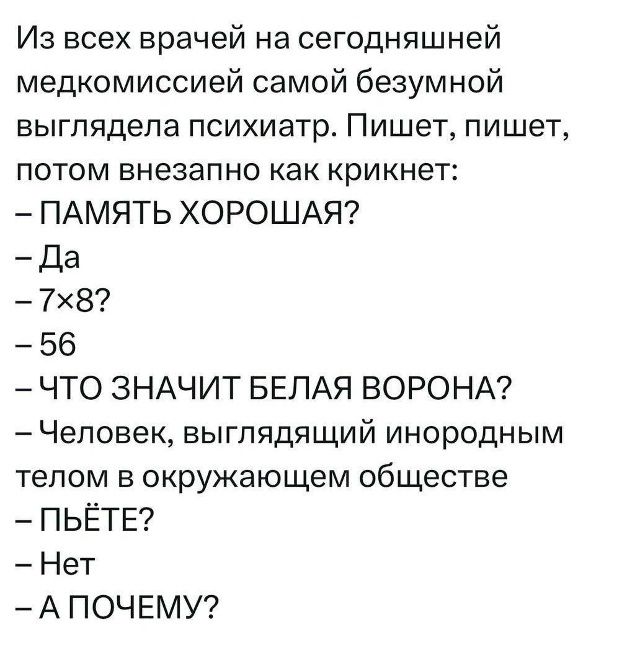 Из всех врачей на сегодняшней медкомиссией самой безумной выглядела психиатр. Пишет, пишет, потом внезапно как крикнет: – ПАМЯТЬ ХОРОШАЯ? – Да – 7×8? – 56 – ЧТО ЗНАЧИТ БЕЛАЯ ВОРОНА? – Человек, выглядящий инородным телом в окружающем обществе – ПЬЁТЕ? – Нет – А ПОЧЕМУ?