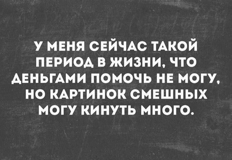 У МЕНЯ СЕЙЧАС ТАКОЙ ПЕРИОД В ЖИЗНИ, ЧТО ДЕНЬГАМ ПОМОЧЬ НЕ МОГУ, НО КАРТИНОК СМЕШНЫХ МОГУ КИНУТЬ МНОГО.