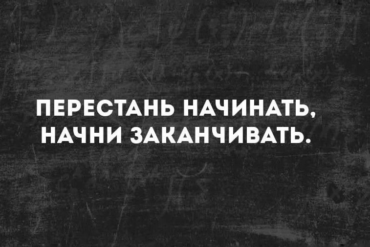 ПЕРЕСТАНЬ НАЧИНАТЬ, НАЧНИ ЗАКАНЧИВАТЬ.