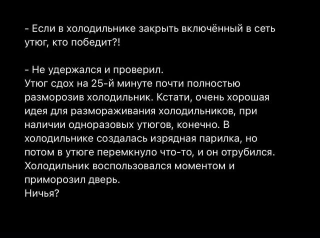 - Если в холодильнике закрыть включённый в сеть утюг, кто победит?!

- Не удержался и проверил.
Утюг сдох на 25-й минуте почти полностью разморозив холодильник. Кстати, очень хорошая идея для разморозки холодильников, при наличии одноразовых утюгов, конечно. В холодильнике созданась изрядная парилка, но потом в утюге перемкнуло что-то, и он отрубился. Холодильник воспользовался моментом и приморозил дверь.
Ничья?