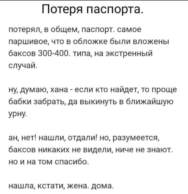 Потеря паспорта. потерял, в общем, паспорт. Самое паршивое, что в обложке были вложены баксов 300-400, типа на экстренный случай. ну, думаю, хана — найдет кто, заберет бабки да выкинет. а нет! нашли, отдали! но баксов никаких не видели, ничего не знают. но и на том спасибо. нашла, кстати, жена дома.