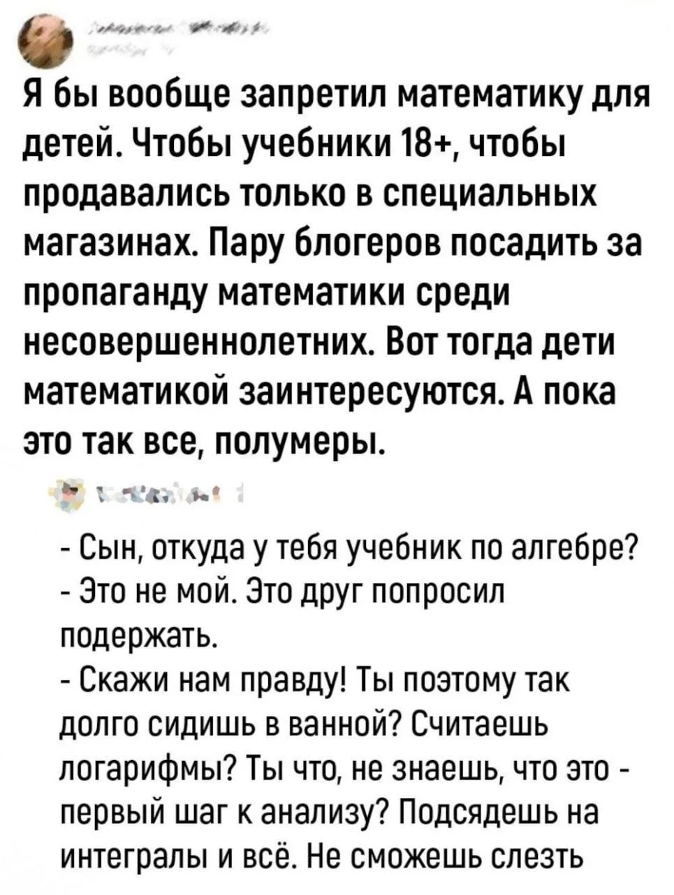 Я бы вообще запретил математику для детей. Чтобы учебники 18+, чтобы продавались только в специальных магазинах. Пару блогеров посадить за пропаганду математики среди несовершеннолетних. Вот тогда дети математикой заинтересуются. А пока это так всё, полумеры. - Сын, откуда у тебя учебник по алгебре? - Это не мой. Это друг попросил поддержать.