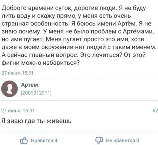 Доброго времени суток, дорогие люди. Я не буду лить воду и скажу прямо: у меня есть странная особенность. Я боюсь имени Артём. Не знаю почему. У меня не было проблем с Артёмами, но имя пугает. Меня пугает просто это имя, хотя даже в моём окружении нет людей с таким именем. А сейчас главный вопрос: Это лечить? От этой фигни можно избавиться?