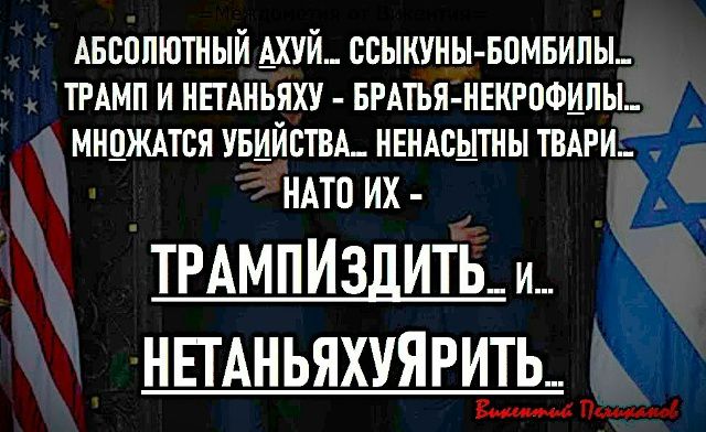 АБСОЛЮТНЫЙ АХУЙ... СЫКНУЫ-БОМБИЛЫ... ТРАМП И НЕТАНЬЯХУЯ - БРАТЬЯ НЕКРОФИЛЫ... МНОЖАЮТСЯ УБИЙСТВА... НЕНАСЫТНЫ ТВАРИ... НАТО ИХ - ТРАМПИЗДИТЬ... И НЕТАНЬЯХУЯРИТЬ.