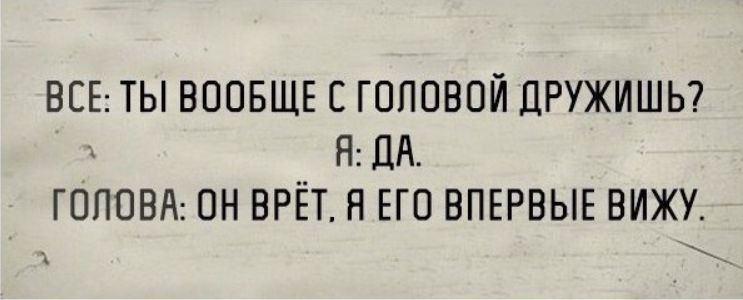 ВСЕ: ТЫ ВООБЩЕ С ГОЛОВОЙ ДРУЖИШЬ? Я: ДА. ГОЛОВА: ОН ВРЁТ, Я ЕГО ВПЕРВЫЕ ВИЖУ.