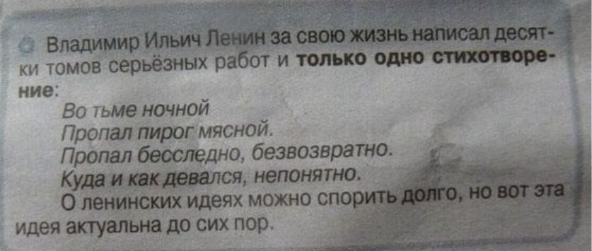 Владимир Ильич Ленин за свою жизнь написал деся- ти ким тем более серьёзных работ и только одно стихотворение:

Во тьме ночной
Пропал пирог мясной.
Пропал бесследно, безвозвратно.
Куда и как девался, непонятно.

О ленинских идеях можно спорить долго, но вот эта идея актуальна до сих пор.