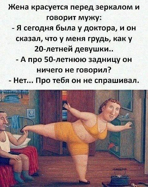 Жена красуется перед зеркалом и говорит мужу: - Я сегодня была у доктора, и он сказал, что у меня грудь, как у 20-летней девушки.. - А про 50-летнюю задницу он ничего не говорил? - Нет... Про тебя он не спрашивал.