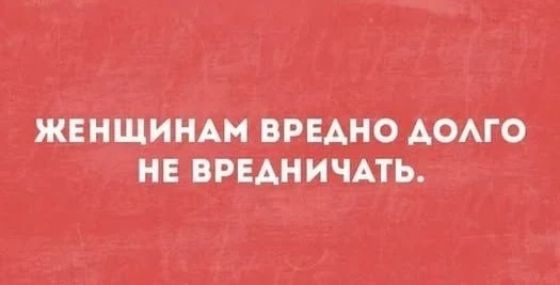 ЖЕНЩИНАМ ВРЕДНО ДОЛГО НЕ ВРЕДНИЧАТЬ.