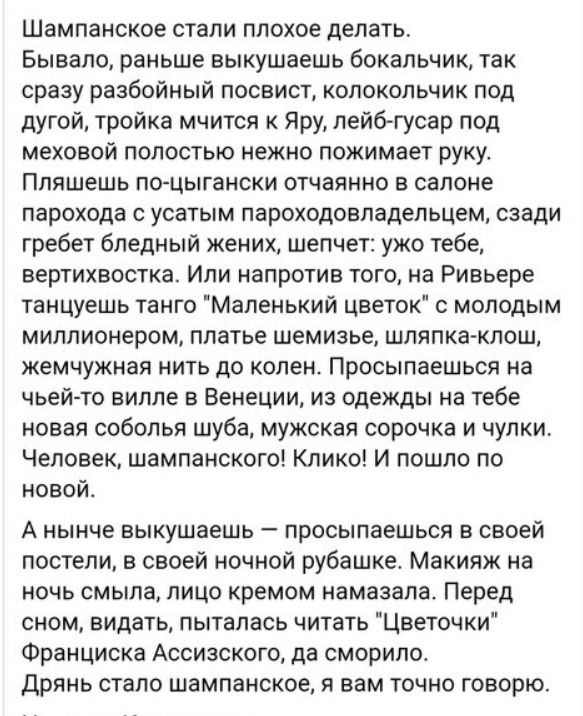 Шампанское стали плохое делать. Бывало, раньше выкушаешь бокальчик, так сразу разбойный посвист, колокольчик под дугой, тройка мчится к Яру, лей-гусар под меховой полостью нежно пожимает руку. Пляшешь по-цыгански отчаянно в салоне парохода с усатым пароходовладельцем, сзади гребет блeдный жених, шепчет: унo тебе, верхтиховца. Или напротив того, что Ривьере танцуешь танго 