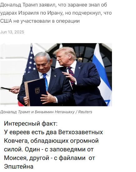 Дональд Трамп заявил, что заранее знал об ударах Израиля по Ирaну, но подчеркнул, что США не участвовали в операции Jun 13, 2025 Дональд Трамп и Биньямин Нетаньяху / Reuters Интересный факт: У евреев есть два Ветхозаветных Ковчега, обладающих огромной силой. Один - с заповедями от Моисея, другой - с файлами от Эпштейна