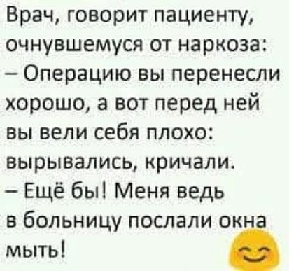 Врач, говорит пациенту, очнувшемуся от наркоза: - Операцию вы перенесли хорошо, а вот перед ней вы вели себя плохо: вырывались, кричали. - Ещё бы! Меня ведь в больницу послали окна мыть!