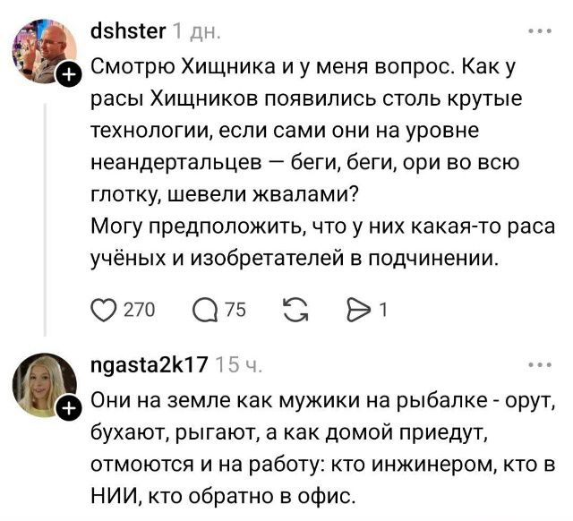 Смотрю Хищника и у меня вопрос. Как у расы Хищников появились столь крутые технологии, если сами они на уровне неандертальцев — беги, беги, ори во всю глотку, шевели жвала! Могу предположить, что у них какая-то раса учёных и изобретателей в подчинении. Они на земле как мужики на рыбалке - орют, бухают, рыгают, а как домой придут, отмоются и на работу: кто инжинером, кто в НИИ, кто обратно в офис.